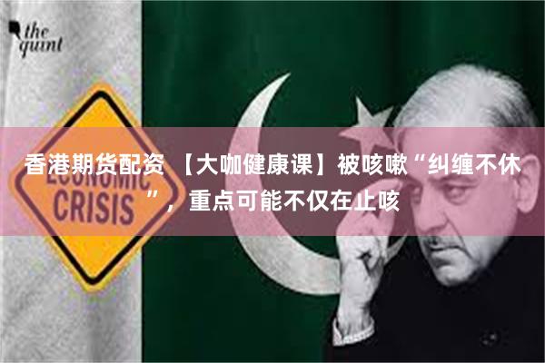 香港期货配资 【大咖健康课】被咳嗽“纠缠不休”，重点可能不仅在止咳
