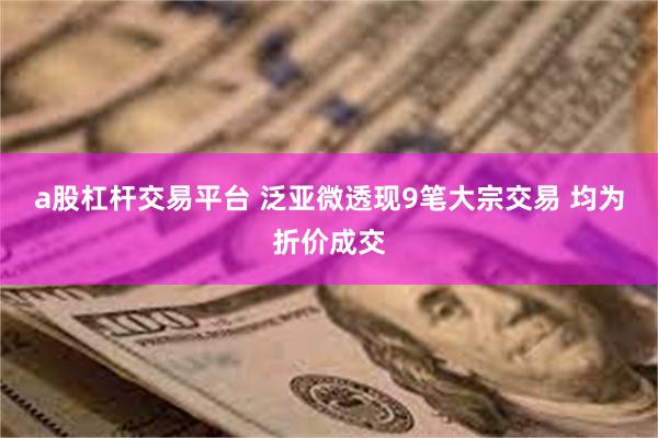 a股杠杆交易平台 泛亚微透现9笔大宗交易 均为折价成交