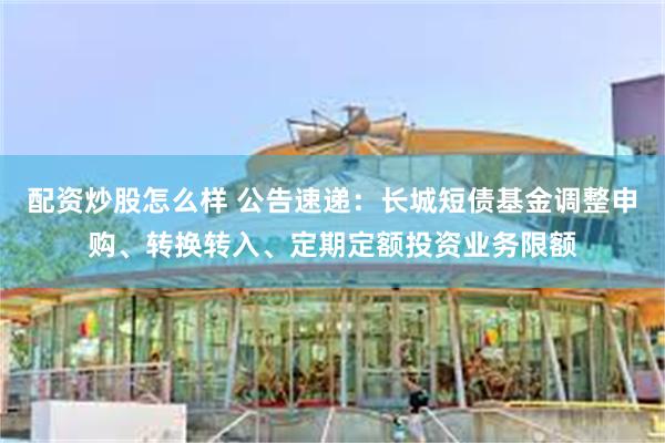 配资炒股怎么样 公告速递：长城短债基金调整申购、转换转入、定期定额投资业务限额