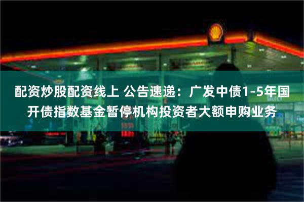 配资炒股配资线上 公告速递：广发中债1-5年国开债指数基金暂停机构投资者大额申购业务