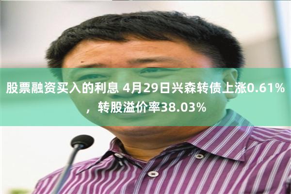 股票融资买入的利息 4月29日兴森转债上涨0.61%，转股溢价率38.03%