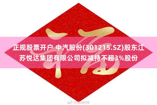 正规股票开户 中汽股份(301215.SZ)股东江苏悦达集团有限公司拟减持不超3%股份