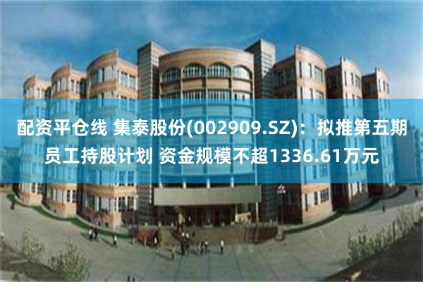 配资平仓线 集泰股份(002909.SZ)：拟推第五期员工持股计划 资金规模不超1336.61万元