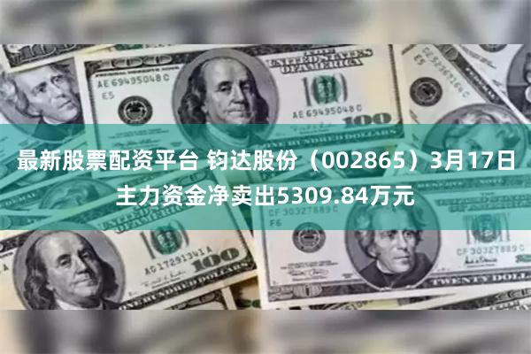 最新股票配资平台 钧达股份（002865）3月17日主力资金净卖出5309.84万元