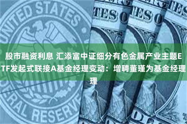 股市融资利息 汇添富中证细分有色金属产业主题ETF发起式联接A基金经理变动：增聘董瑾为基金经理