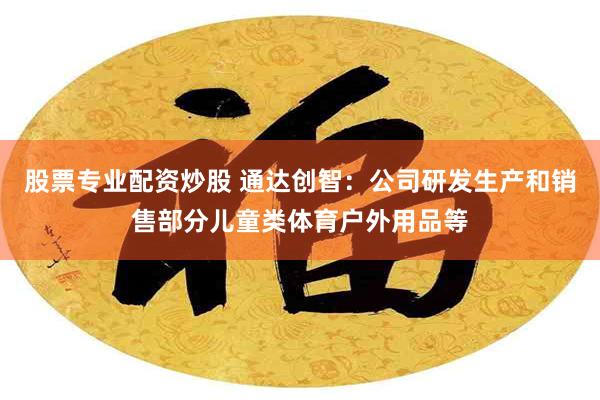 股票专业配资炒股 通达创智：公司研发生产和销售部分儿童类体育户外用品等