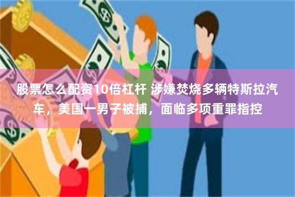 股票怎么配资10倍杠杆 涉嫌焚烧多辆特斯拉汽车，美国一男子被捕，面临多项重罪指控