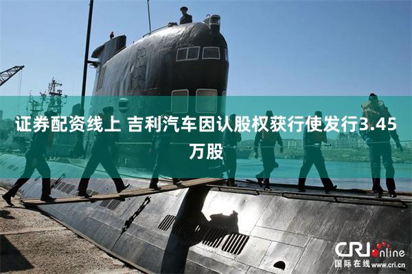 证券配资线上 吉利汽车因认股权获行使发行3.45万股