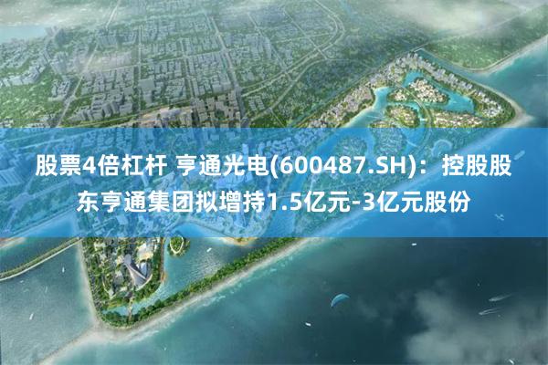 股票4倍杠杆 亨通光电(600487.SH)：控股股东亨通集团拟增持1.5亿元-3亿元股份