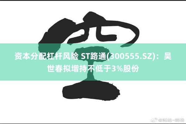 资本分配杠杆风险 ST路通(300555.SZ)：吴世春拟增持不低于3%股份