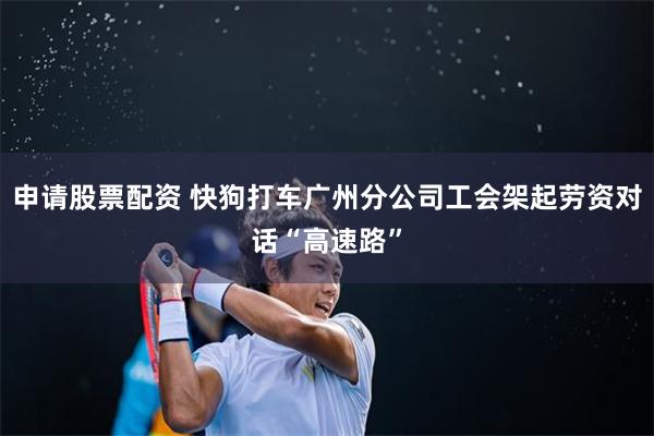 申请股票配资 快狗打车广州分公司工会架起劳资对话“高速路”