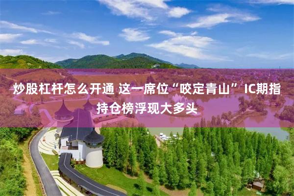 炒股杠杆怎么开通 这一席位“咬定青山” IC期指持仓榜浮现大多头