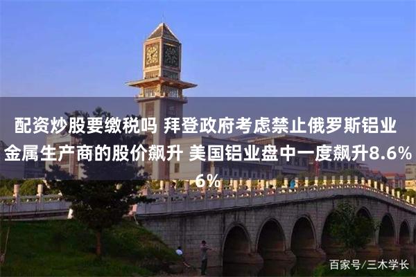 配资炒股要缴税吗 拜登政府考虑禁止俄罗斯铝业 金属生产商的股价飙升 美国铝业盘中一度飙升8.6%