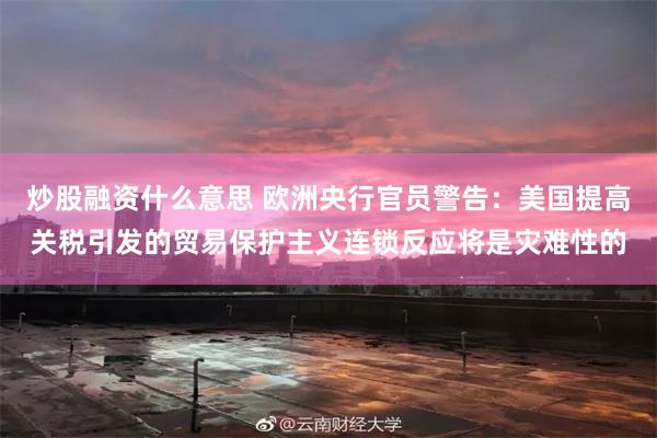 炒股融资什么意思 欧洲央行官员警告：美国提高关税引发的贸易保护主义连锁反应将是灾难性的