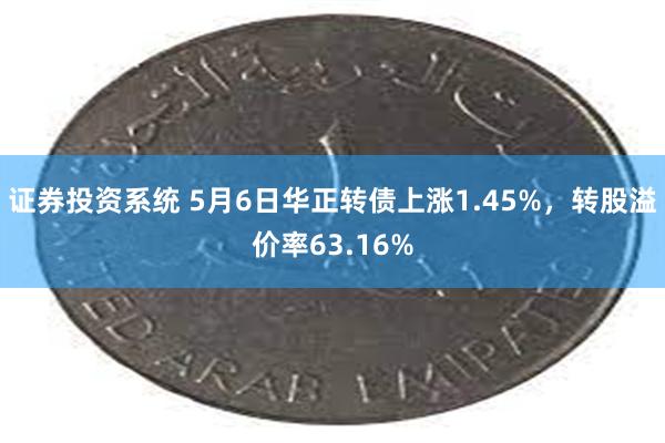 证券投资系统 5月6日华正转债上涨1.45%，转股溢价率63.16%