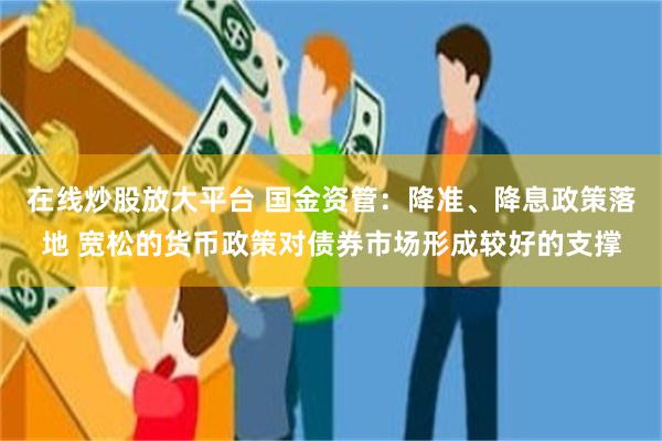 在线炒股放大平台 国金资管：降准、降息政策落地 宽松的货币政策对债券市场形成较好的支撑