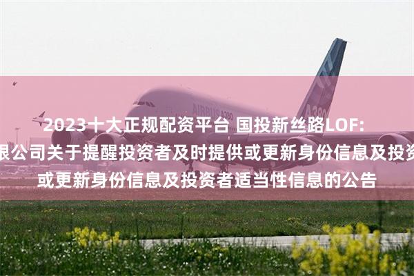 2023十大正规配资平台 国投新丝路LOF: 国投瑞银基金管理有限公司关于提醒投资者及时提供或更新身份信息及投资者适当性信息的公告