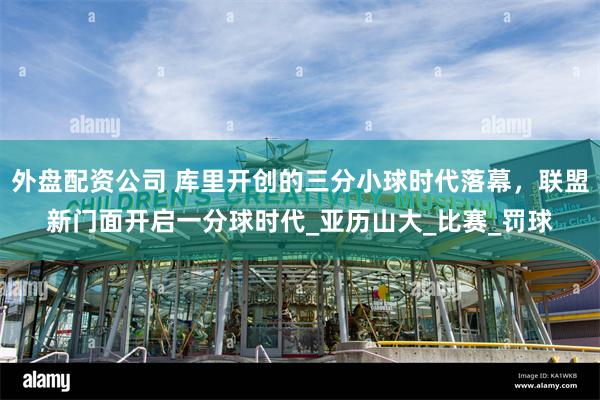 外盘配资公司 库里开创的三分小球时代落幕，联盟新门面开启一分球时代_亚历山大_比赛_罚球