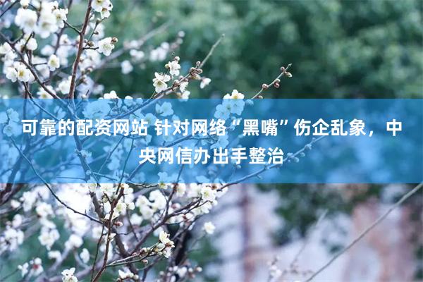 可靠的配资网站 针对网络“黑嘴”伤企乱象，中央网信办出手整治