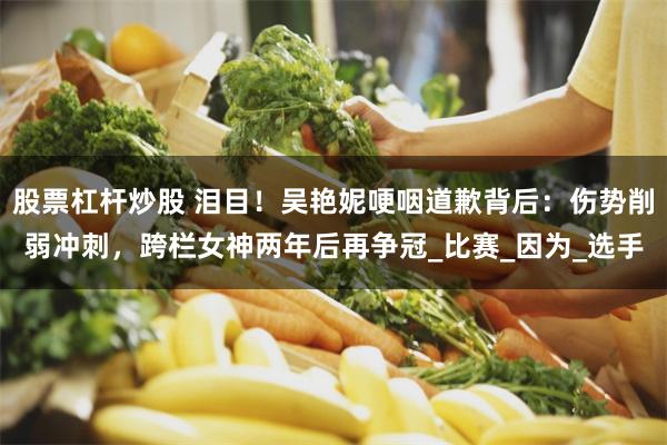 股票杠杆炒股 泪目！吴艳妮哽咽道歉背后：伤势削弱冲刺，跨栏女神两年后再争冠_比赛_因为_选手