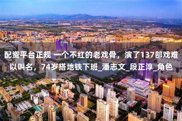 配资平台正规 一个不红的老戏骨，演了137部戏难以叫名，74岁搭地铁下班_潘志文_段正淳_角色