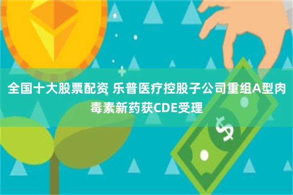 全国十大股票配资 乐普医疗控股子公司重组A型肉毒素新药获CDE受理
