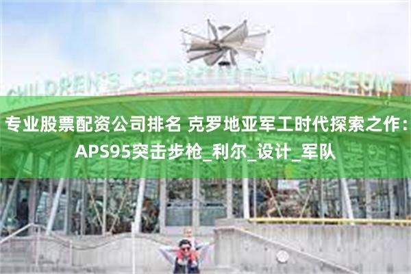 专业股票配资公司排名 克罗地亚军工时代探索之作：APS95突击步枪_利尔_设计_军队