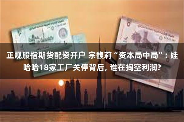 正规股指期货配资开户 宗馥莉“资本局中局”: 娃哈哈18家工厂关停背后, 谁在掏空利润?