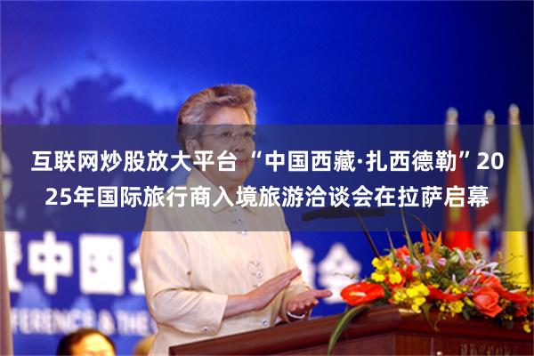 互联网炒股放大平台 “中国西藏·扎西德勒”2025年国际旅行商入境旅游洽谈会在拉萨启幕