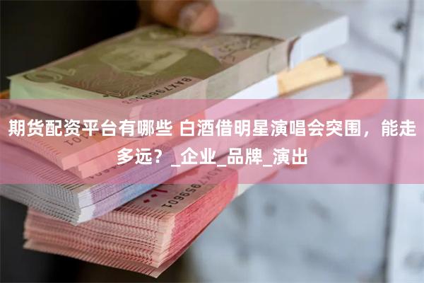 期货配资平台有哪些 白酒借明星演唱会突围，能走多远？_企业_品牌_演出