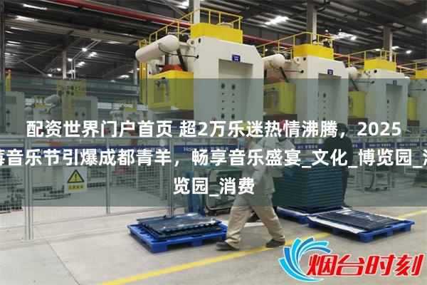 配资世界门户首页 超2万乐迷热情沸腾，2025草莓音乐节引爆成都青羊，畅享音乐盛宴_文化_博览园_消费