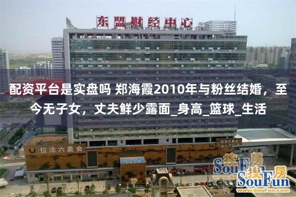 配资平台是实盘吗 郑海霞2010年与粉丝结婚，至今无子女，丈夫鲜少露面_身高_篮球_生活