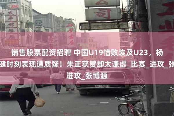 销售股票配资招聘 中国U19惜败埃及U23，杨溢关键时刻表现遭质疑！朱正获赞却太谦虚_比赛_进攻_张博源