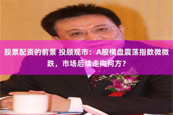 股票配资的前景 投顾观市：A股横盘震荡指数微微跌，市场后续走向何方？