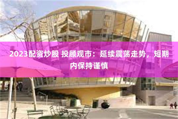 2023配资炒股 投顾观市：延续震荡走势，短期内保持谨慎