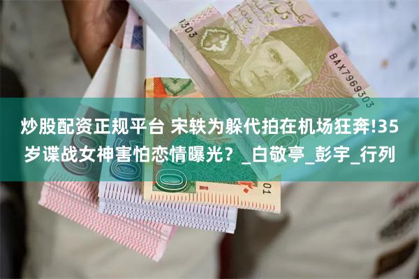 炒股配资正规平台 宋轶为躲代拍在机场狂奔!35岁谍战女神害怕恋情曝光？_白敬亭_彭宇_行列