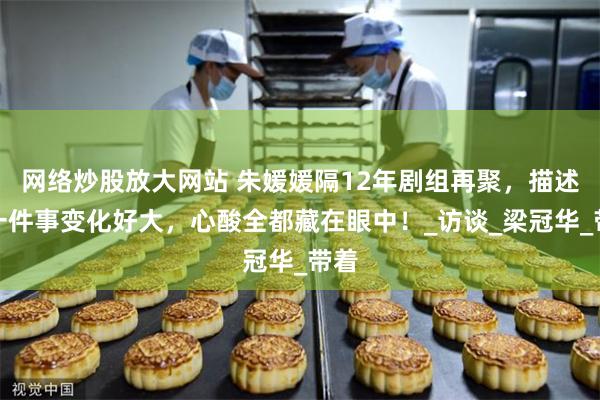 网络炒股放大网站 朱媛媛隔12年剧组再聚，描述同一件事变化好大，心酸全都藏在眼中！_访谈_梁冠华_带着