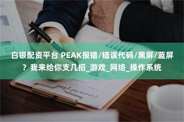 白银配资平台 PEAK报错/错误代码/黑屏/蓝屏？我来给你支几招_游戏_网络_操作系统