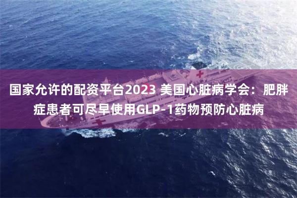 国家允许的配资平台2023 美国心脏病学会：肥胖症患者可尽早使用GLP-1药物预防心脏病