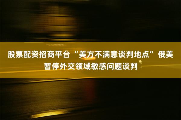 股票配资招商平台 “美方不满意谈判地点” 俄美暂停外交领域敏感问题谈判