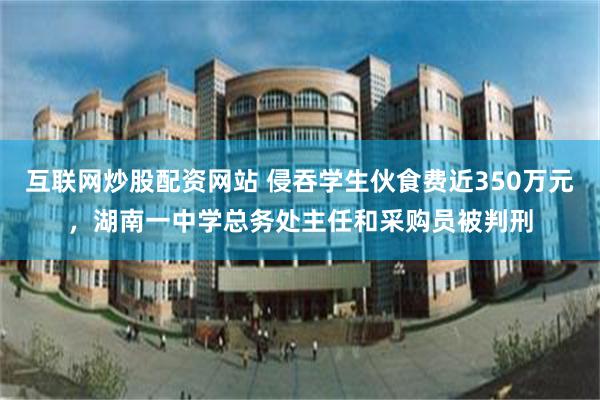 互联网炒股配资网站 侵吞学生伙食费近350万元，湖南一中学总务处主任和采购员被判刑