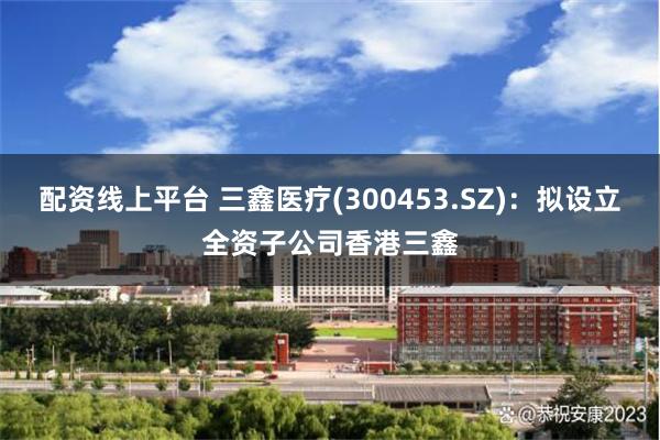 配资线上平台 三鑫医疗(300453.SZ)：拟设立全资子公司香港三鑫