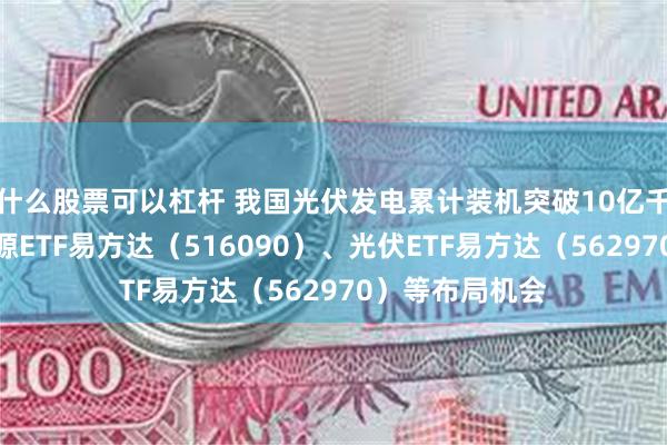 什么股票可以杠杆 我国光伏发电累计装机突破10亿千瓦，关注新能源ETF易方达（516090）、光伏ETF易方达（562970）等布局机会
