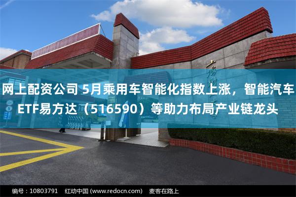 网上配资公司 5月乘用车智能化指数上涨，智能汽车ETF易方达（516590）等助力布局产业链龙头