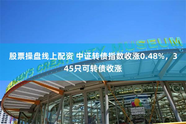 股票操盘线上配资 中证转债指数收涨0.48%，345只可转债收涨