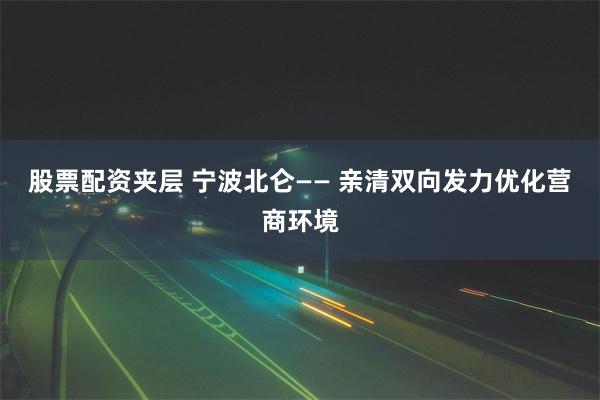 股票配资夹层 宁波北仑—— 亲清双向发力优化营商环境