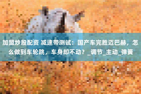 加盟炒股配资 减速带测试：国产车完胜迈巴赫，怎么做到车轮跳，车身却不动？_调节_主动_弹簧