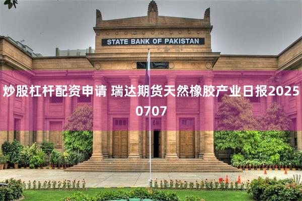 炒股杠杆配资申请 瑞达期货天然橡胶产业日报20250707