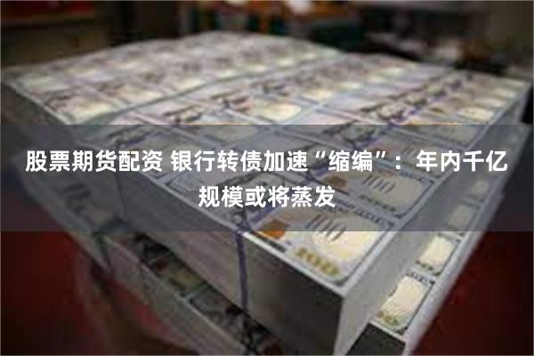 股票期货配资 银行转债加速“缩编”：年内千亿规模或将蒸发