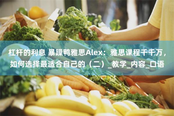 杠杆的利息 暴躁鸭雅思Alex：雅思课程千千万，如何选择最适合自己的（二）_教学_内容_口语